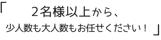 2名様以上から、少人数も大人数もお任せください！