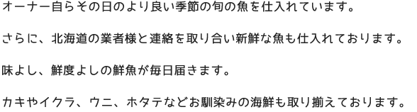 オーナー自らその日のより良い季節の旬の魚を仕入れています。 さらに、北海道の業者様と連絡を取り合い新鮮な魚も仕入れております。